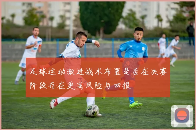 足球运动激进战术布置是否在决赛阶段存在更高风险与回报