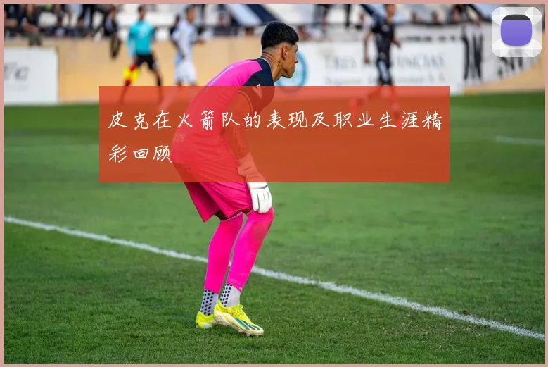 皮克在火箭队的表现及职业生涯精彩回顾