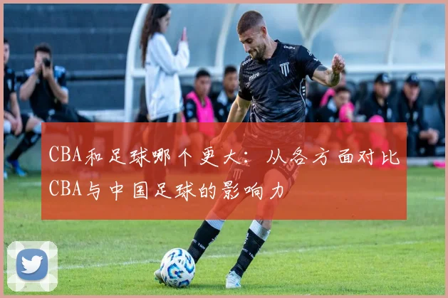 CBA和足球哪个更大：从各方面对比CBA与中国足球的影响力
